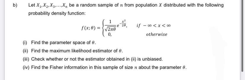 b)
Let X₁, X₂, X3,...X₁ be a random sample of n from population X distributed with the following
probability density function:
1 -20,
e
f(x;0)=√2n0
0,
if -∞0 < x < 00⁰
otherwise
(i) Find the parameter space of 0.
(ii) Find the maximum likelihood estimator of 0.
(iii) Check whether or not the estimator obtained in (ii) is unbiased.
(iv) Find the Fisher information in this sample of size n about the parameter 0.