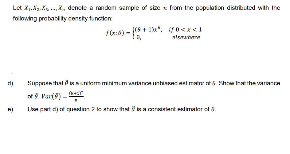 Let X₁, X₂, X3,..., Xn denote a random sample of size n from the population distributed with the
following probability density function:
d)
e)
((0+1)xº, if 0<x< 1
elsewhere
=
ƒ (x; 0) = {0,*
Suppose that
is a uniform minimum variance unbiased estimator of 0. Show that the variance
(0+1)²
of ê, Var(8)
n
Use part d) of question 2 to show that Ô is a consistent estimator of 0.