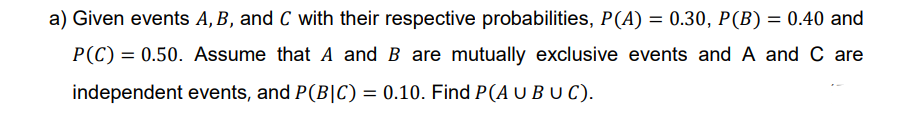 a) Given events A, B, and C with their respective probabilities, P(A) = 0.30, P(B) = 0.40 and
P(C) = 0.50. Assume that A and B are mutually exclusive events and A and C are
independent events, and P(B|C) = 0.10. Find P(A U BU C).