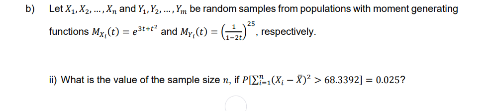 b)
Let X₁, X₂, ..., Xn and Y₁, Y₂, ..., Ym be random samples from populations with moment generating
functions Mx,(t) = ³t+t² and My (t) = (₁2)²5, respectively.
ii) What is the value of the sample size n, if P[1(X; - X)² > 68.3392] = 0.025?