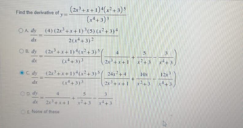 Find the derivative of
y=
(2x³+x+1) 4(x²+3)5
(x4+3) 3
OA dy (4) (2x³+x+1)³(5) (x²+3)4
dx
2(x²+3) ²
OB. dy
(2x³+x+1) 4(x²+3) 5
4
5
dx
(x²+3) 3
2x³+x+1 x²+3 x+3
C. dy (2x³+x+1)+(x²+3) 5 24x2+4
10x
12x3
(x²+3) ³
2x³+x+1 x²+3
13
=
11
4
2x³ +x+1
dx
CE None of these
+3
T
+
33
x²4
4