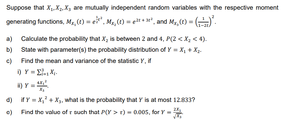 Suppose that X₁, X₂, X3 are mutually independent random variables with the respective moment
2
generating functions, Mx, (t) = e²¹², Mx₂ (t) = e²t + 3t², and Mx₂(t) = (¹₂) ².
1-2t,
a) Calculate the probability that X₂ is between 2 and 4, P(2 < X₂ < 4).
b)
State with parameter(s) the probability distribution of Y = X₁ + X₂.
c)
Find the mean and variance of the statistic Y, if
i) Y = Σ=1 X.
2
ii) Y = 4X¹²
4X₁²
X3
d)
if y = X₁² + X3, what is the probability that Y is at most 12.833?
2X1
e)
Find the value of such that P(Y > T) = 0.005, for Y
=