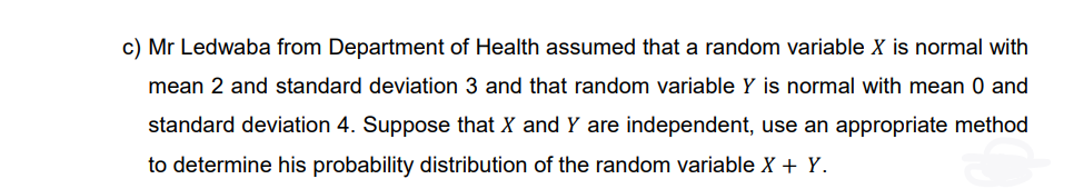 c) Mr Ledwaba from Department of Health assumed that a random variable X is normal with
mean 2 and standard deviation 3 and that random variable Y is normal with mean 0 and
standard deviation 4. Suppose that X and Y are independent, use an appropriate method
to determine his probability distribution of the random variable X + Y.