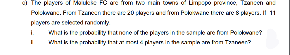 c) The players of Maluleke FC are from two main towns of Limpopo province, Tzaneen and
Polokwane. From Tzaneen there are 20 players and from Polokwane there are 8 players. If 11
players are selected randomly.
i.
What is the probability that none of the players in the sample are from Polokwane?
ii.
What is the probability that at most 4 players in the sample are from Tzaneen?
