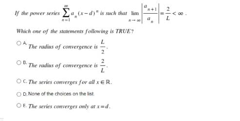 If the power series 2a (x-d)" is such that lim
=-< 00
a
L.
Which one of the statements following is TRUE?
L.
O A.
The radius of convergence is
OB.
The radius of convergence is
L
O. The series converges for all x ER.
O D. None of the choices on the list.
O E. The series converges only at x=d.
