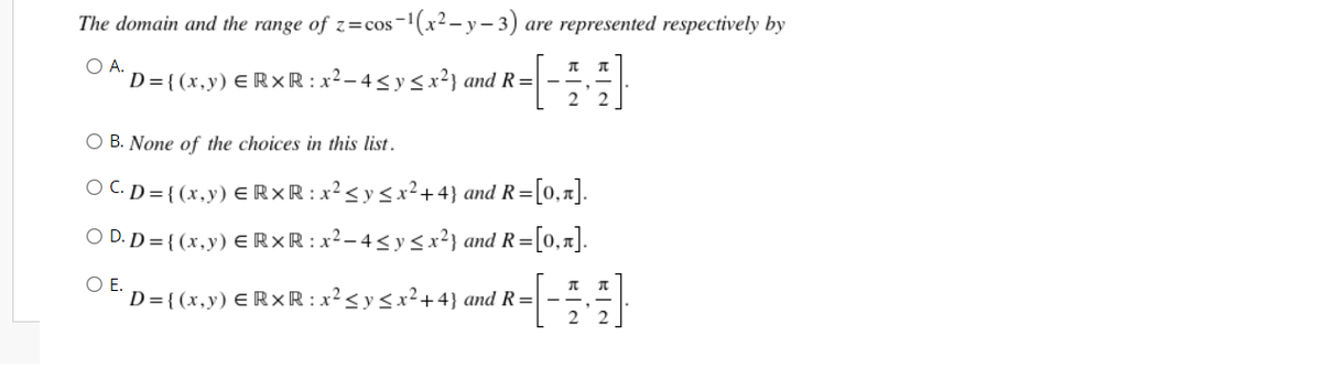 The domain and the range of z=cos-¹(x²-y-3) are represented respectively by
O A.
π T
D={(x,y) = RxR : x² - 4 ≤ y ≤ x²} and R = -
22
O B. None of the choices in this list.
OC.D={(x,y) ERXR : x² ≤ y ≤ x² +4} and R=[0,1].
OD.D={(x,y) ERXR : x²-4≤ y ≤ x²} and R= [0,1].
O E.
D={(x,y) ERXR: x² ≤ y ≤ x²+4} and R=-
HM