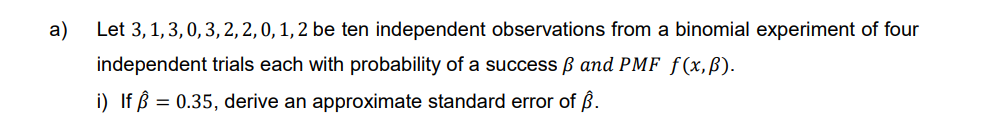 a)
Let 3, 1, 3, 0, 3, 2, 2, 0, 1, 2 be ten independent observations from a binomial experiment of four
trials each with probability of a success ß and PMF f(x,ß).
independent
i) If p = 0.35, derive an approximate standard error of Â.