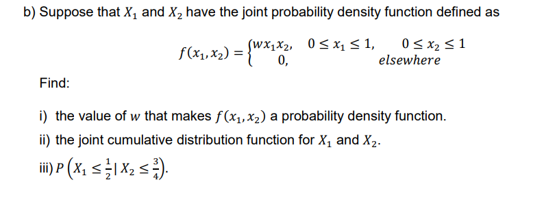 b) Suppose that X₁ and X₂ have the joint probability density function defined as
f(x₁, x₂) = {Wx1x2,
(Wx₁x₂,
0≤x₁ ≤ 1,
0 ≤ x₂ ≤ 1
elsewhere
0,
Find:
i) the value of w that makes f(x₁,x₂) a probability density function.
ii) the joint cumulative distribution function for X₁ and X₂.
iii) P(X₂ ≤ 1 X ₂ ≤ =).