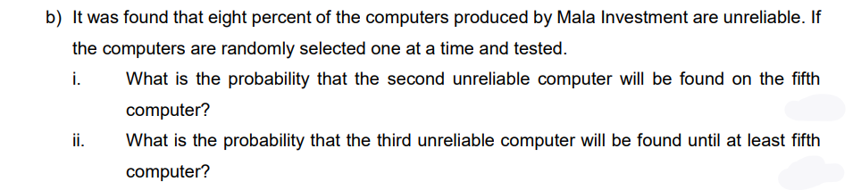 b) It was found that eight percent of the computers produced by Mala Investment are unreliable. If
the computers are randomly selected one at a time and tested.
i.
What is the probability that the second unreliable computer will be found on the fifth
computer?
ii.
What is the probability that the third unreliable computer willI be found until at least fifth
computer?
