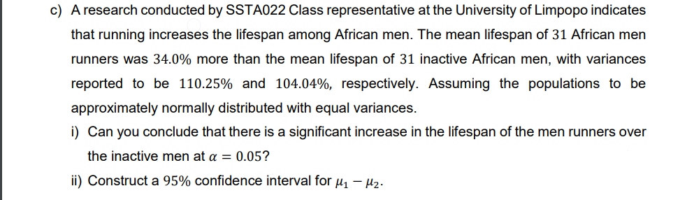 c) A research conducted by SSTA022 Class representative at the University of Limpopo indicates
that running increases the lifespan among African men. The mean lifespan of 31 African men
runners was 34.0% more than the mean lifespan of 31 inactive African men, with variances
reported to be 110.25% and 104.04%, respectively. Assuming the populations to be
approximately normally distributed with equal variances.
i) Can you conclude that there is a significant increase in the lifespan of the men runners over
the inactive men at a = 0.05?
ii) Construct a 95% confidence interval for μ₁-M₂-