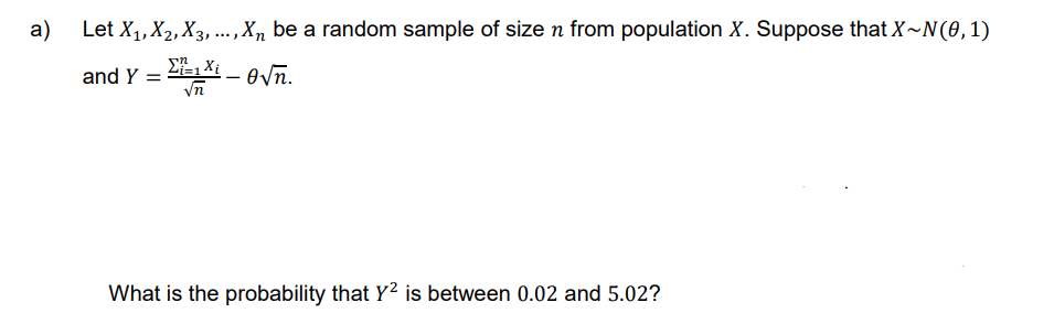 a)
Let X₁, X₂, X3,..., Xn be a random sample of size n from population X. Suppose that X~N(0, 1)
and Y = –
Σ₁=1 Xi
√n
-
en.
What is the probability that Y² is between 0.02 and 5.02?