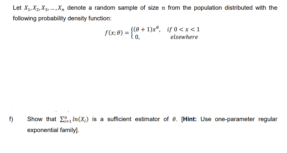 Let X₁, X₂, X3,..., Xn denote a random sample of size n from the population distributed with the
following probability density function:
f)
f(x; 0):
= {CO..
((0+1)xº, if 0<x< 1
0,
elsewhere
=
Show that ₁ ln(X;) is a sufficient estimator of 0. [Hint: Use one-parameter regular
exponential family].