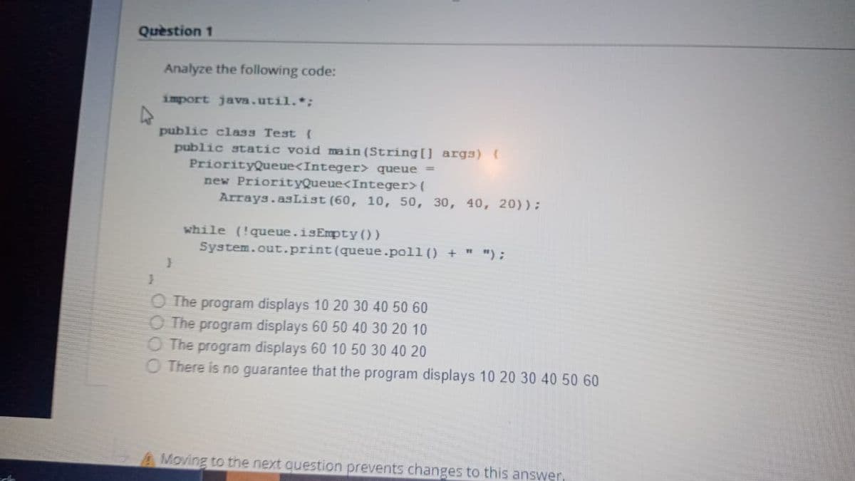 Question 1
Analyze the following code:
import java.util.*:
public class Test {
public static void main (String[] args){
PriorityQueue<Integer> queue =
new PriorityQueue<Integer>(
Arrays.asList (60, 10, 50, 30, 40, 20)):
while (!queue.isEmpty())
System.out.print(queue.poll () + " ");
O The program displays 10 20 30 40 50 60
O The program displays 60 50 40 30 20 10
The
program displays 60 10 50 30 40 20
O There is no guarantee that the program displays 10 20 30 40 50 60
A Moving to the next question prevents changes to this answer
