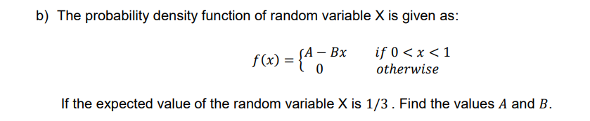 b) The probability density function of random variable X is given as:
- Вх
{*5
if 0 < x < 1
otherwise
f(x) =
If the expected value of the random variable X is 1/3. Find the values A and B.
