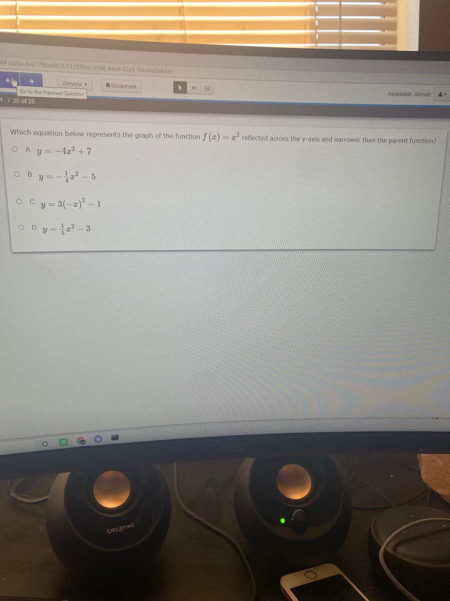 bf-bb5a-8e21795e4859/212359cc-0566-44a9-82e6-90e44d3bb6dc
Review-
Go to the Previous Question
A Bookmark
Awadallah, Ahmad
1/ 25 of 25
Which equation below represents the graph of the function f (x) = 1° reflected across the y-axis and narrower than the parent function?
O A. y = -4x2 + 7
O B
y =
-교2-5
O Cy= 3(-2) - 1
O .
y = 2 - 3
CREATIVE
