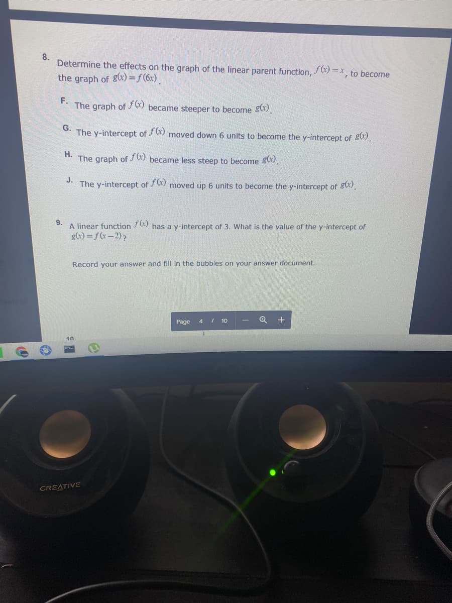 8.
Determine the effects on the graph of the linear parent function,
x= (x)/
', to become
the graph of g(x) = f(6x)
F.
The graph of
became steeper to become g(x)
G.
The y-intercept of J ) moved down 6 units to become the y-intercept of gx).
Н.
The graph of J W) became less steep to become gx).
J.
The y-intercept of J W) moved up 6 units to become the y-intercept of gx).
9.
A linear function / 9 has a y-intercept of 3. What is the value of the y-intercept of
g(x) =f(x-2)?
Record your answer and fill in the bubbles on your answer document.
Page 4 I 10
Q +
10
CREATIVE
