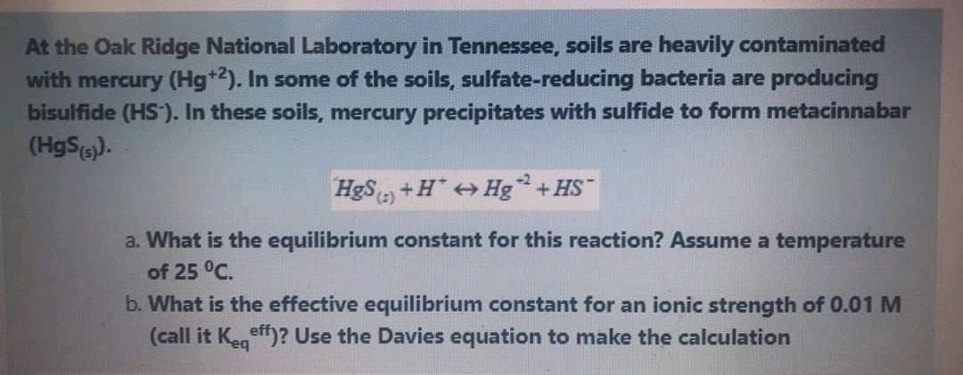 At the Oak Ridge National Laboratory in Tennessee, soils are heavily contaminated
with mercury (Hg*2). In some of the soils, sulfate-reducing bacteria are producing
bisulfide (HS). In these soils, mercury precipitates with sulfide to form metacinnabar
(HgS(s).
HgS +H" Hg +HS
(3),
a. What is the equilibrium constant for this reaction? Assume a temperature
of 25 °C.
b. What is the effective equilibrium constant for an ionic strength of 0.01 M
(call it Kegeff)? Use the Davies equation to make the calculation
