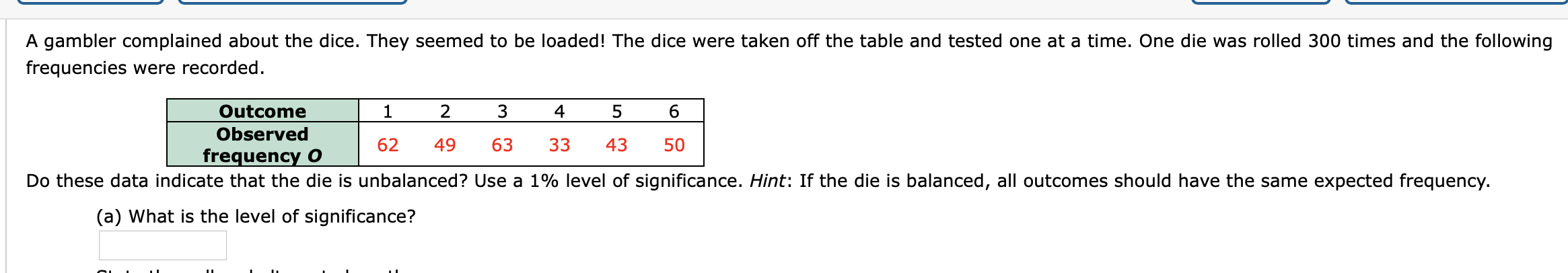 A gambler complained about the dice. They seemed to be loaded! The dice were taken off the table and tested one at a time. One die was rolled 300 times and the following
frequencies were recorded.
Outcome
Observed
frequency O
2
4
62
49
63
33
43
50
Do these data indicate that the die is unbalanced? Use a 1% level of significance. Hint: If the die is balanced, all outcomes should have the same expected frequency.
(a) What is the level of significance?

