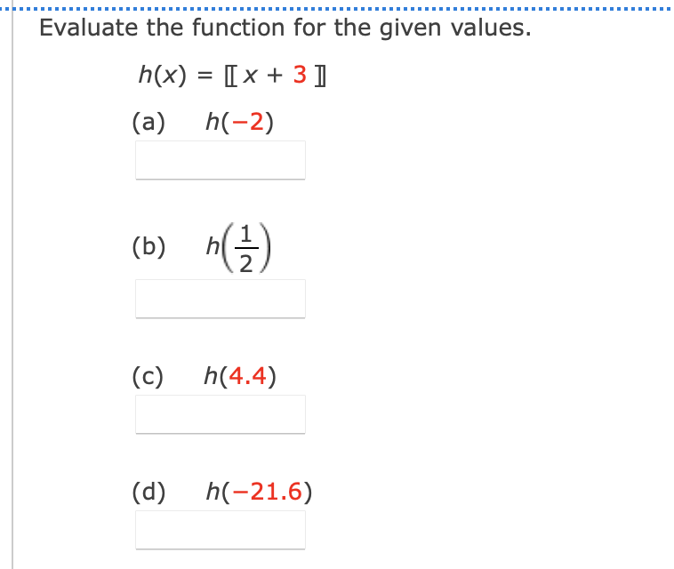 .....
Evaluate the function for the given values.
h(x) = [x + 3 ]
(a)
h(-2)
(b)
2
(c)
h(4.4)
(d)
h(-21.6)
