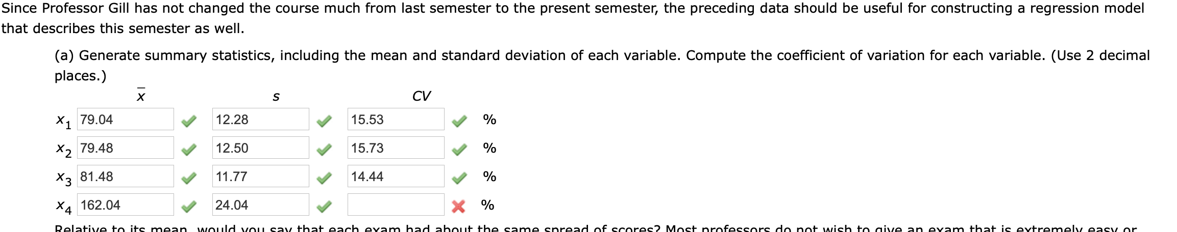Since Professor Gill has not changed the course much from last semester to the present semester, the preceding data should be useful for constructing a regression model
that describes this semester as well.
(a) Generate summary statistics, including the mean and standard deviation of each variable. Compute the coefficient of variation for each variable. (Use 2 decimal
places.)
х
CV
X1 79.04
12.28
15.53
%
X2 79.48
12.50
15.73
X3 81.48
11.77
14.44
X4 162.04
24.04
