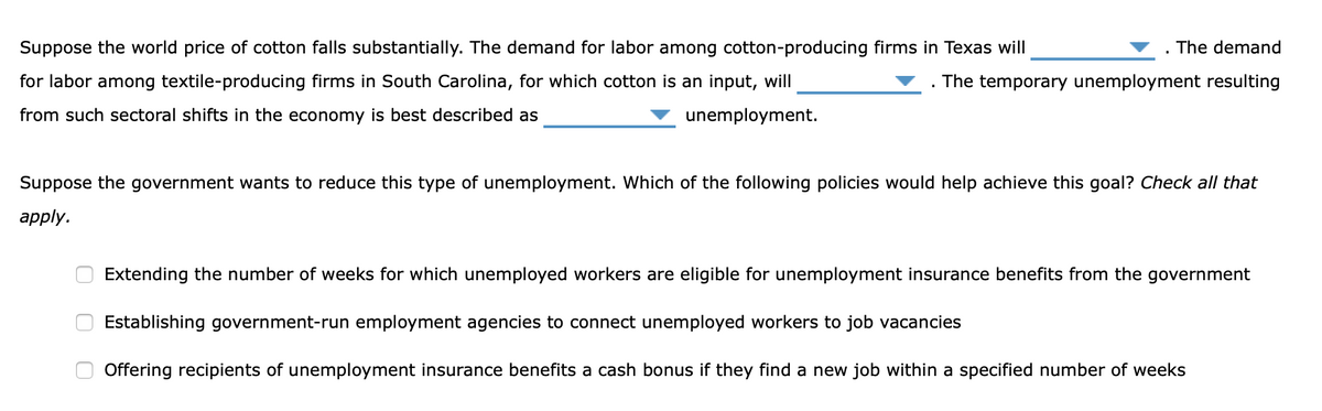 Suppose the world price of cotton falls substantially. The demand for labor among cotton-producing firms in Texas will
. The demand
for labor among textile-producing firms in South Carolina, for which cotton is an input, will
The temporary unemployment resulting
from such sectoral shifts in the economy is best described as
unemployment.
Suppose the government wants to reduce this type of unemployment. Which of the following policies would help achieve this goal? Check all that
apply.
Extending the number of weeks for which unemployed workers are eligible for unemployment insurance benefits from the government
Establishing government-run employment agencies to connect unemployed workers to job vacancies
Offering recipients of unemployment insurance benefits a cash bonus if they find a new job within a specified number of weeks
