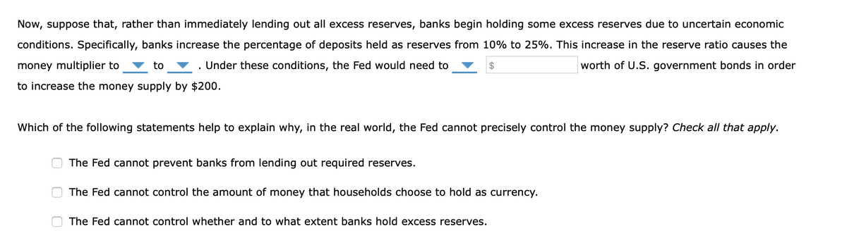 Now, suppose that, rather than immediately lending out all excess reserves, banks begin holding some excess reserves due to uncertain economic
conditions. Specifically, banks increase the percentage of deposits held as reserves from 10% to 25%. This increase in the reserve ratio causes the
money multiplier to
to
. Under these conditions, the Fed would need to
2$
worth of U.S. government bonds in order
to increase the money supply by $200.
Which of the following statements help to explain why, in the real world, the Fed cannot precisely control the money supply? Check all that apply.
The Fed cannot prevent banks from lending out required reserves.
The Fed cannot control the amount of money that households choose to hold as currency.
The Fed cannot control whether and to what extent banks hold excess reserves.
