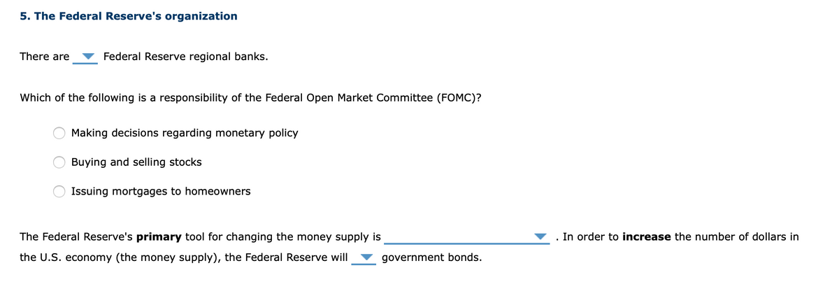 5. The Federal Reserve's organization
There are
Federal Reserve regional banks.
Which of the following is a responsibility of the Federal Open Market Committee (FOMC)?
Making decisions regarding monetary policy
Buying and selling stocks
Issuing mortgages to homeowners
The Federal Reserve's primary tool for changing the money supply is
. In order to increase the number of dollars in
the U.S. economy (the money supply), the Federal Reserve will
government bonds.
O O
