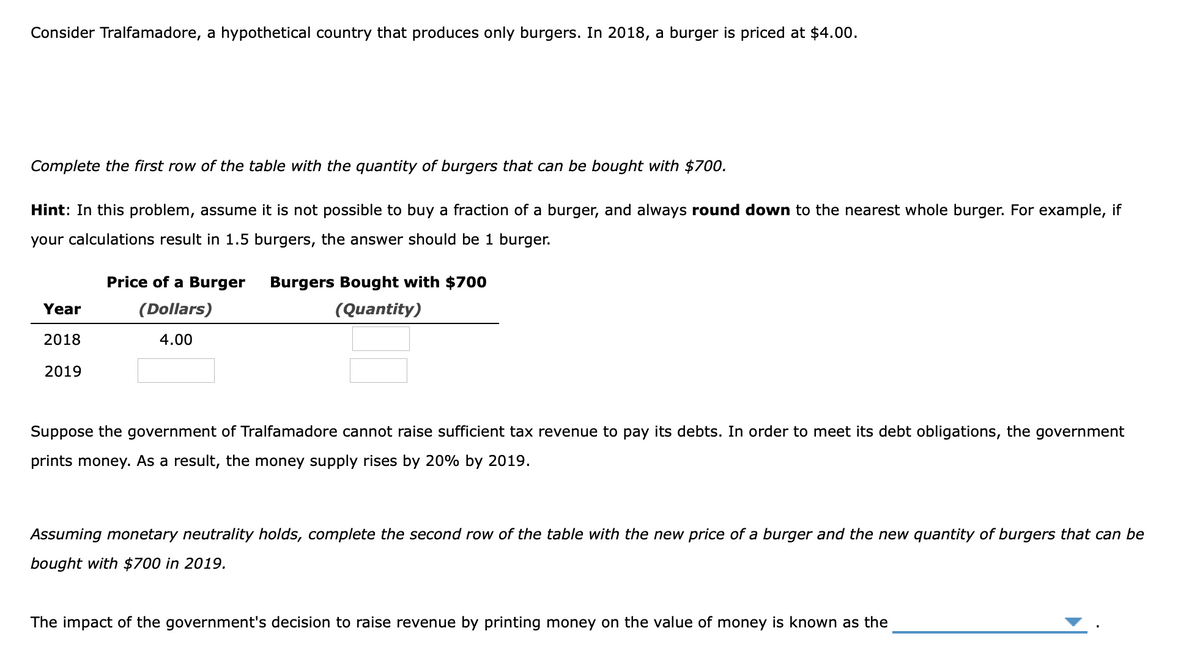 Consider Tralfamadore, a hypothetical country that produces only burgers. In 2018, a burger is priced at $4.00.
Complete the first row of the table with the quantity of burgers that can be bought with $700.
Hint: In this problem, assume it is not possible to buy a fraction of a burger, and always round down to the nearest whole burger. For example, if
your calculations result in 1.5 burgers, the answer should be 1 burger.
Price of a Burger
Burgers Bought with $700
Year
(Dollars)
(Quantity)
2018
4.00
2019
Suppose the government of Tralfamadore cannot raise sufficient tax revenue to pay its debts. In order to meet its debt obligations, the government
prints money. As a result, the money supply rises by 20% by 2019.
Assuming monetary neutrality holds, complete the second row of the table with the new price of a burger and the new quantity of burgers that can be
bought with $700 in 2019.
The impact of the government's decision to raise revenue by printing money on the value of money is known as the
