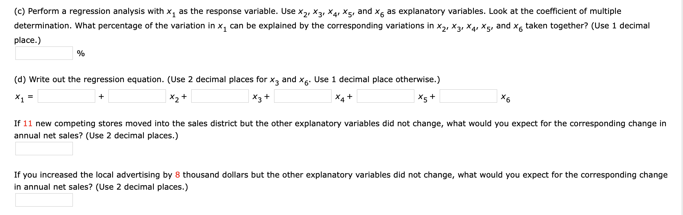 (c) Perform a regression analysis with x, as the response variable. Use x,, X3, X4, X5, and x, as explanatory variables. Look at the coefficient of multiple
determination. What percentage of the variation in x, can be explained by the corresponding variations in x2, X3, X4, X5,
place.)
and
X6
taken together? (Use 1 decimal
(d) Write out the regression equation. (Use 2 decimal places for x, and X6. Use 1 decimal place otherwise.)
X1
X2+
X3+
X4 +
*5 +
X6
If 11 new competing stores moved into the sales district but the other explanatory variables did not change, what would you expect for the corresponding change in
annual net sales? (Use 2 decimal places.)
If you increased the local advertising by 8 thousand dollars but the other explanatory variables did not change, what would you expect for the corresponding change
in annual net sales? (Use 2 decimal places.)
