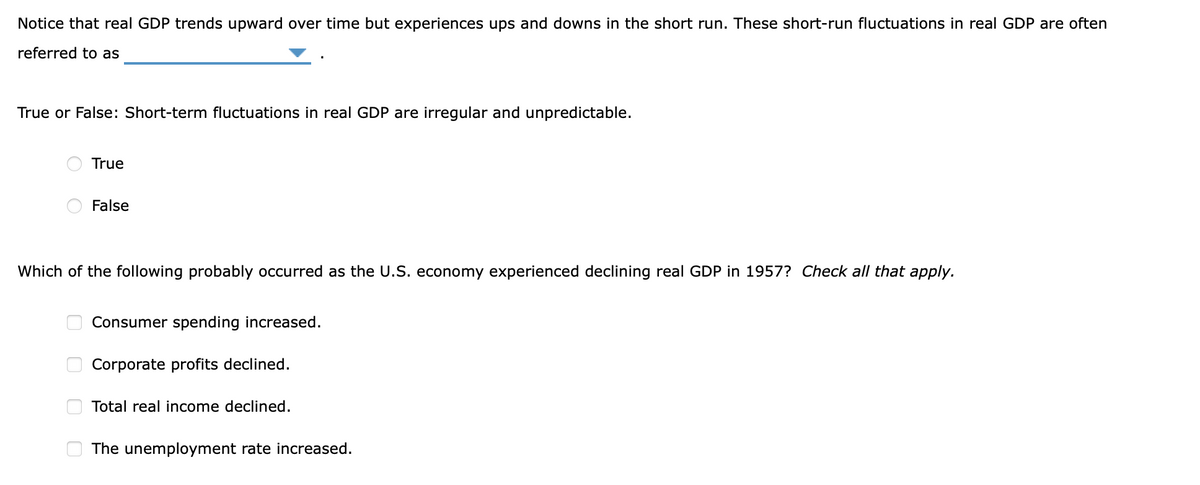 Notice that real GDP trends upward over time but experiences ups and downs in the short run. These short-run fluctuations in real GDP are often
referred to as
True or False: Short-term fluctuations in real GDP are irregular and unpredictable.
True
False
Which of the following probably occurred as the U.S. economy experienced declining real GDP in 1957? Check all that apply.
Consumer spending increased.
Corporate profits declined.
Total real income declined.
The unemployment rate increased.
O O
