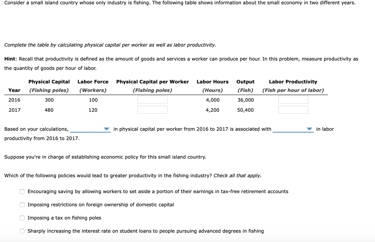 Consider a small island country whose only industry is fishing. The following table shows information about the small economy in two different years.
Complete the table by calculating physical capital per worker as well as labor productivity.
Hint: Recall that productivity is defined as the amount of goods and services a worker can produce per hour. In this problem, measure productivity as
the quantity of goods per hour of labor.
Physical Capital
Labor Force
Physical Capital per Worker
Labor Hours
Output
Labor Productivity
Year
(Fishing poles)
(Workers)
(Fishing poles)
(Hours)
(Fish)
(Fish per hour of labor)
2016
300
100
4,000
36,000
2017
480
120
4,200
50,400
Based on your calculations,
in physical capital per worker from 2016 to 2017 is associated with
in labor
productivity from 2016 to 2017.
Suppose you're in charge of establishing economic policy for this small island country.
Which of the following policies would lead to greater productivity in the fishing industry? Check all that apply.
Encouraging saving by allowing workers to set aside a portion of their earnings in tax-free retirement accounts
Imposing restrictions on foreign ownership of domestic capital
Imposing a tax on fishing poles
Sharply increasing the interest rate on student loans to people pursuing advanced degrees in fishing
