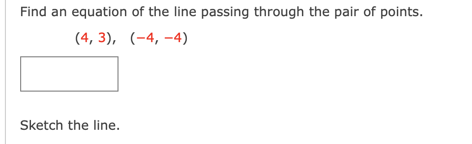 Find an equation of the line passing through the pair of points.
(4, 3), (-4, -4)
Sketch the line.
