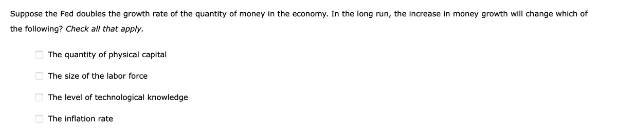 Suppose the Fed doubles the growth rate of the quantity of money in the economy. In the long run, the increase in money growth will change which of
the following? Check all that apply.
The quantity of physical capital
The size of the labor force
The level of technological knowledge
The inflation rate
O O O O
