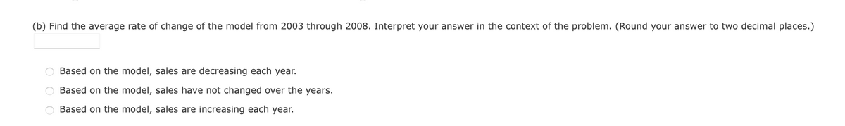 (b) Find the average rate of change of the model from 2003 through 2008. Interpret your answer in the context of the problem. (Round your answer to two decimal places.)
Based on the model, sales are decreasing each year.
Based on the model, sales have not changed over the years.
Based on the model, sales are increasing each year.
O O
