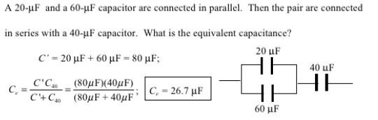 A 20-µF and a 60-µF capacitor are connected in parallel. Then the pair are connected
in series with a 40-uF capacitor. What is the equivalent capacitance?
20 uF
C-20 μF + 60 μF = 80 μF;
40 uF
C'C
( 80μF)(40μF)
HE
C, = 26.7 µF
C+C ( 80μF + 40μF
60 μF

