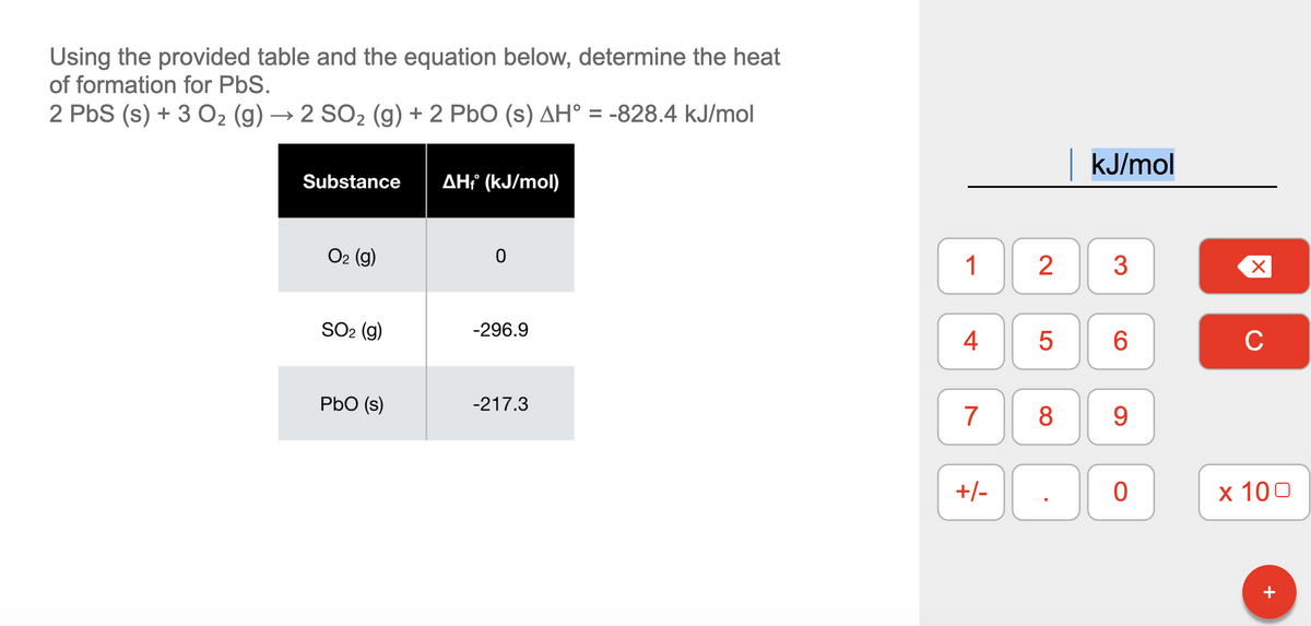 Using the provided table and the equation below, determine the heat
of formation for PbS.
2 PbS (s) + 3 02 (g) → 2 SO2 (g) + 2 PbO (s) AH° = -828.4 kJ/mol
|kJ/mol
Substance
AH (kJ/mol)
O2 (g)
1
2
3
SO2 (g)
-296.9
4
6.
C
PbO (s)
-217.3
7
8
9.
+/-
х 100
+
