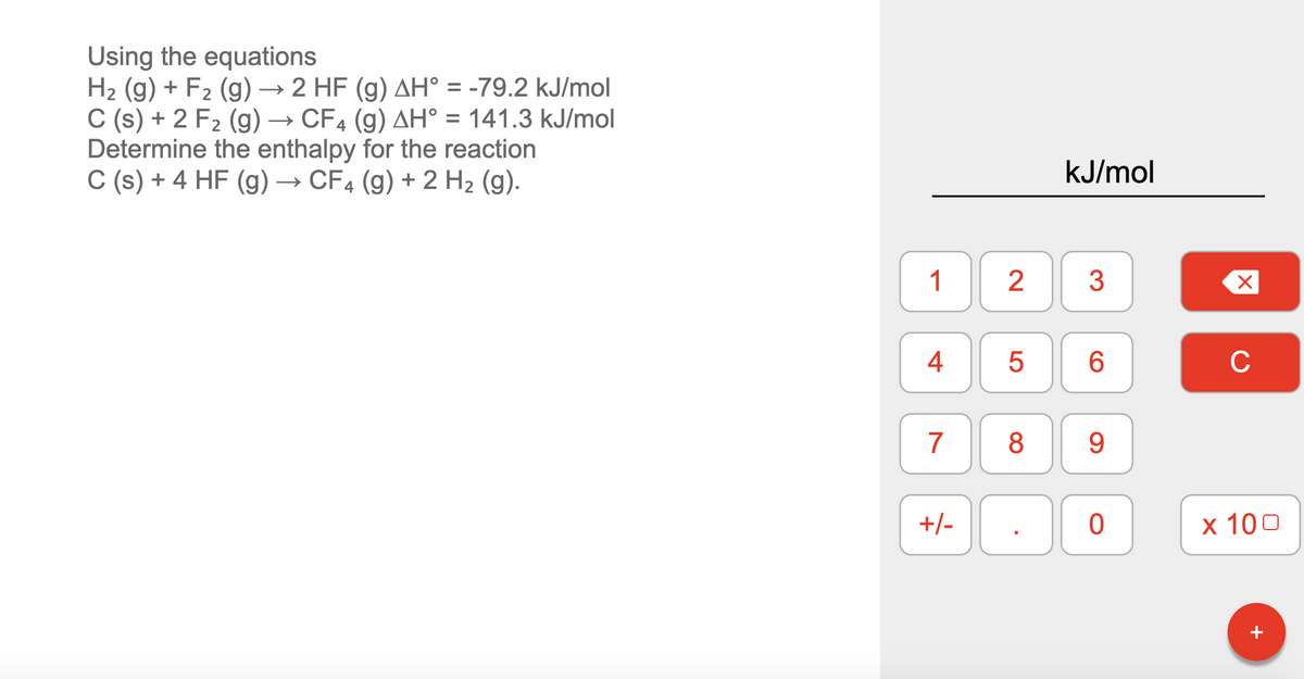 Using the equations
H2 (g) + F2 (g) → 2 HF (g) AH° = -79.2 kJ/mol
C (s) + 2 F2 (g) → CF4 (g) AH° = 141.3 kJ/mol
Determine the enthalpy for the reaction
C (s) + 4 HF (g) → CF4 (g) + 2 H2 (g).
%3D
kJ/mol
1
3
C
9.
+/-
х 100
4-
