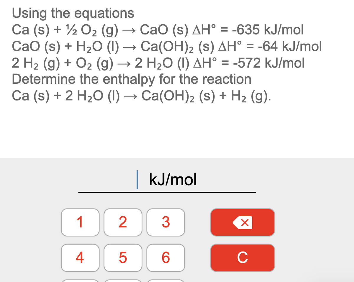 Using the equations
Ca (s) + ½ O2 (g) → CaO (s) AH° = -635 kJ/mol
CaO (s) + H2O (I) → Ca(OH)2 (s) AH° = -64 kJ/mol
2 H2 (g) + O2 (g) → 2 H20 (I) AH° = -572 kJ/mol
Determine the enthalpy for the reaction
Ca (s) + 2 H2O (I) → Ca(OH)2 (s) + H2 (g).
kJ/mol
1
3
4
6.
C
