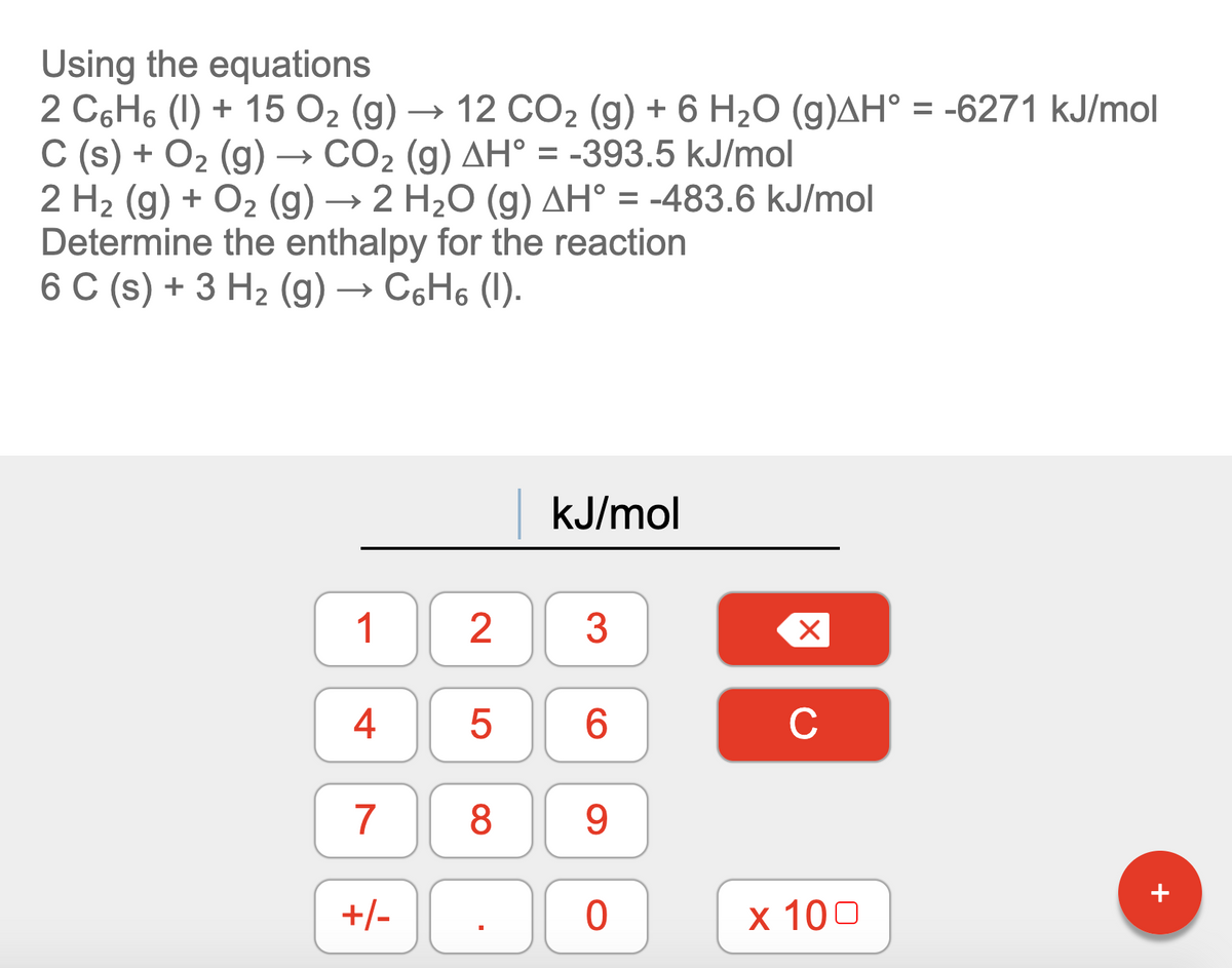 Using the equations
2 C6H6 (1) + 15 O2 (g) → 12 CO2 (g) + 6 H2O (g)AH° = -6271 kJ/mol
C (s) + O2 (g) → CO2 (g) AH° = -393.5 kJ/mol
2 H2 (g) + O2 (g) → 2 H2O (g) AH° = -483.6 kJ/mol
Determine the enthalpy for the reaction
6 C (s) + 3 H2 (g) → C6H6 (1).
kJ/mol
1
3
4
6.
C
7
8.
9.
+
+/-
х 100
2.
