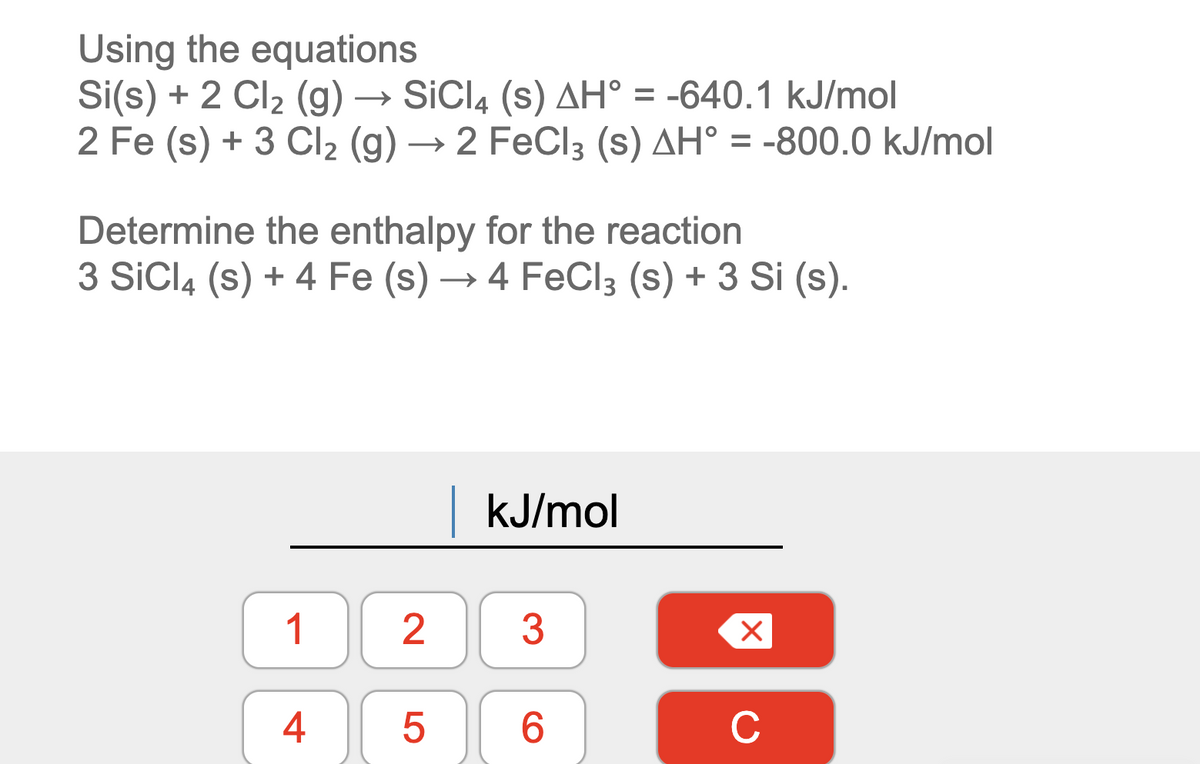Using the equations
Si(s) + 2 Cl2 (g) → SiCl4 (s) AH° = -640.1 kJ/mol
2 Fe (s) + 3 Cl2 (g) → 2 FeCl3 (s) AH° = -800.0 kJ/mol
Determine the enthalpy for the reaction
3 SiCl4 (s) + 4 Fe (s) → 4 FeCl3 (s) + 3 Si (s).
|kJ/mol
1 2
3
4
6.
C
