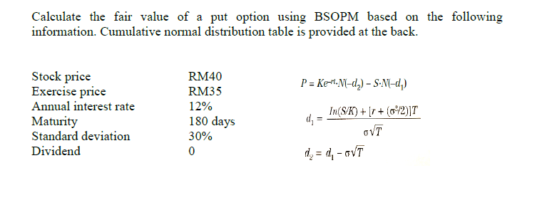 Calculate the fair value of a put option using BSOPM based on the following
information. Cumulative normal distribution table is provided at the back.
Stock price
Exercise price
Annual interest rate
RM40
P = Ke-.N{-d,) – S-N(-d,)
RM35
12%
In(S/K) + [r + (o/2)]T
d, =
180 days
Maturity
Standard deviation
oVT
30%
Dividend
d = d, - aVT
