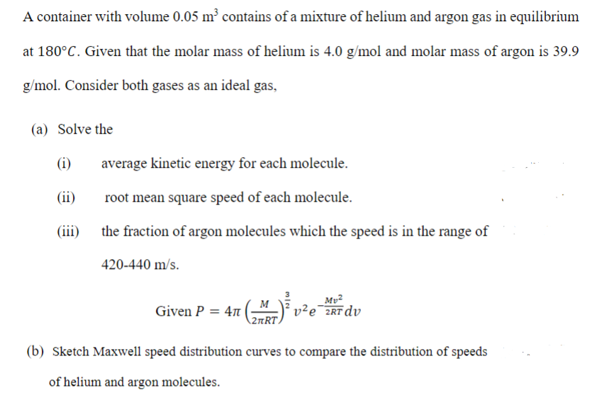 A container with volume 0.05 m² contains of a mixture of helium and argon gas in equilibrium
at 180°C. Given that the molar mass of helium is 4.0 g/mol and molar mass of argon is 39.9
g/mol. Consider both gases as an ideal gas,
(a) Solve the
(i)
average kinetic energy for each molecule.
(ii)
root mean square speed of each molecule.
(iii)
the fraction of argon molecules which the speed is in the range of
420-440 m/s.
M
Given P = 47 |
(2πRT,
Mv²
2e¯2RT dv
(b) Sketch Maxwell speed distribution curves to compare the distribution of speeds
of helium and argon molecules.
