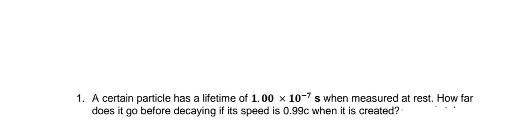 1. A certain particle has a lifetime of 1.00 × 10-7 s when measured at rest. How far
does it go before decaying if its speed is 0.99c when it is created?
