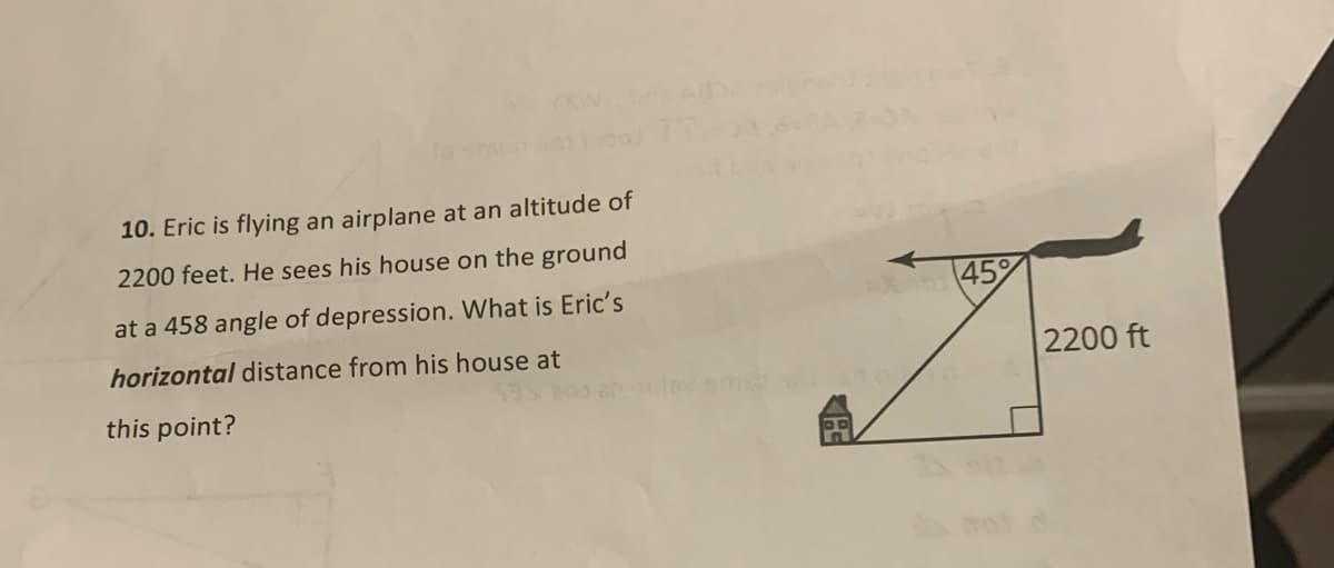 10. Eric is flying an airplane at an altitude of
2200 feet. He sees his house on the ground
45%
at a 458 angle of depression. What is Eric's
horizontal distance from his house at
2200 ft
this point?

