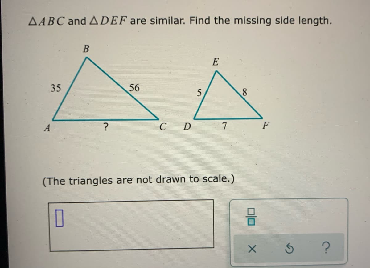 AABC and ADEF are similar. Find the missing side length.
B
E
35
56
5
A
C D
7
F
(The triangles are not drawn to scale.)
