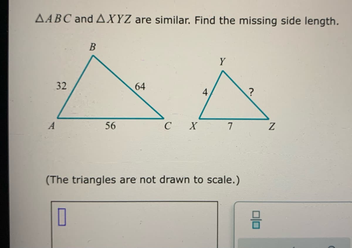 AABC and AXYZ are similar. Find the missing side length.
В
Y
32
64
A
56
C X 7
(The triangles are not drawn to scale.)
