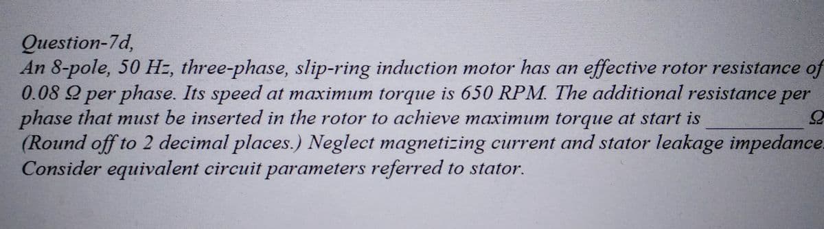Question-7d,
An 8-pole, 50 H=, three-phase, slip-ring induction motor has an effective rotor resistance of
0.08 2 per phase. Its speed at maximum torque is 650 RPM. The additional resistance per
phase that must be inserted in the rotor to achieve maximum torque at start is
(Round off to 2 decimal places.) Neglect magnetizing current and stator leakage impedance.
Consider equivalent circuit parameters referred to stator.
S
