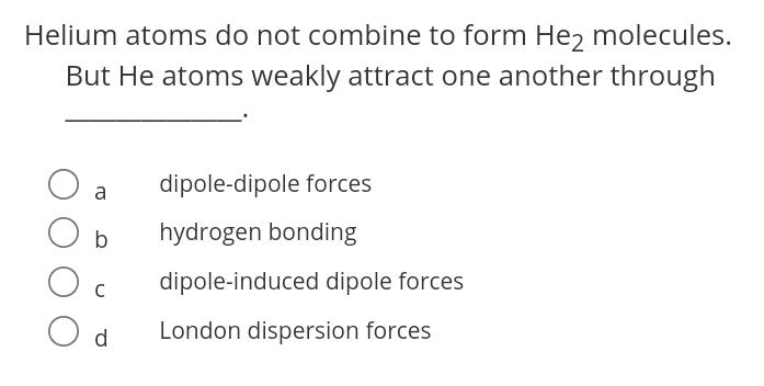 Helium atoms do not combine to form Hez molecules.
But He atoms weakly attract one another through
dipole-dipole forces
a
hydrogen bonding
dipole-induced dipole forces
C
d
London dispersion forces
