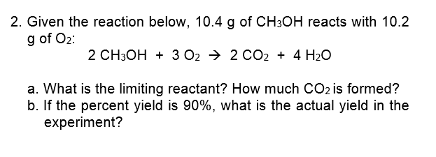 2. Given the reaction below, 10.4 g of CH3OH reacts with 10.2
g of O2:
2 CH3OH + 3 02 → 2 CO2 + 4 H2O
a. What is the limiting reactant? How much CO2 is formed?
b. If the percent yield is 90%, what is the actual yield in the
experiment?
