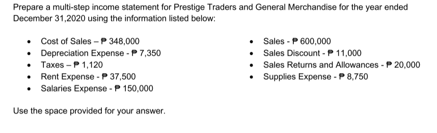 Prepare a multi-step income statement for Prestige Traders and General Merchandise for the year ended
December 31,2020 using the information listed below:
Cost of Sales – P 348,000
Sales - P 600,000
• Sales Discount - P 11,000
• Sales Returns and Allowances - P 20,000
Depreciation Expense - P 7,350
• Taxes – P 1,120
• Rent Expense -P 37,500
• Salaries Expense - P 150,000
Supplies Expense - P 8,750
Use the space provided for your answer.
